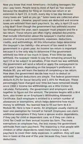 Now you know that most Americans—including teenagers like you—pay taxes. People tend to think of April as "tax season" because the deadline for filing an income tax return or an extension is April 15. In truth, every day is tax day because many taxes are "paid as you go." Sales taxes are collected when a sale is made. Likewise, payroll taxes are deducted and income taxes are withheld from each paycheck. So, why is April 15 such a big deal? Even though the government has withheld income tax throughout the year, each taxpayer must prepare and file a tax return. These returns are often highly detailed documents that include information about the taxpayer's marital status, sources of income and investments, expenses, deductions, credits, and withholdings. All this information helps determine the taxpayer's tax liability—the amount of tax owed to the government in a given year. An income tax return is important because it is the only way to determine if the government withheld too little or too much in taxes. If too little tax was withheld, the taxpayer needs to pay the remaining amount by April 15 or be subject to penalties. If too much tax was withheld, the government will send a refund or apply the overpayment to next year's taxes, depending on the taxpayer's preference. In Module 95, you will learn the basics of completing a tax return. How does the government decide how much to deduct or withhold? Payroll deductions are simple. The federal government deducts 6.2% for Social Security and 1.45% for Medicare. These percentages have changed over time but have remained steady since 1990.1 Income tax withholdings are a little trickier to calculate. Fortunately, the government and employers work together to figure out the amount. The process begins with a W-4 form, also known as an Employee's Withholding Allowance Certificate. Each employee is entitled to a certain number of allowances or exemptions, which helps determine how much money to withhold. You learned how to fill out form W-4 in Module 90. Here is how it works. An employee usually claims at least one exemption for himself or herself. Employees can claim additional exemptions if they have a spouse and/or dependents, if they pay for child or dependent care, or if they can claim a Child Tax Credit on their annual income tax form. The more exemptions an employee has, the less money the government withholds from each paycheck. The reasoning is that people with children or other dependents need more money in each paycheck to cover their daily expenses; in addition, they will owe less in taxes at the end of the year because they have more deductions.