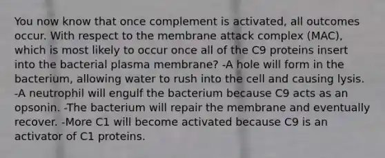 You now know that once complement is activated, all outcomes occur. With respect to the membrane attack complex (MAC), which is most likely to occur once all of the C9 proteins insert into the bacterial plasma membrane? -A hole will form in the bacterium, allowing water to rush into the cell and causing lysis. -A neutrophil will engulf the bacterium because C9 acts as an opsonin. -The bacterium will repair the membrane and eventually recover. -More C1 will become activated because C9 is an activator of C1 proteins.