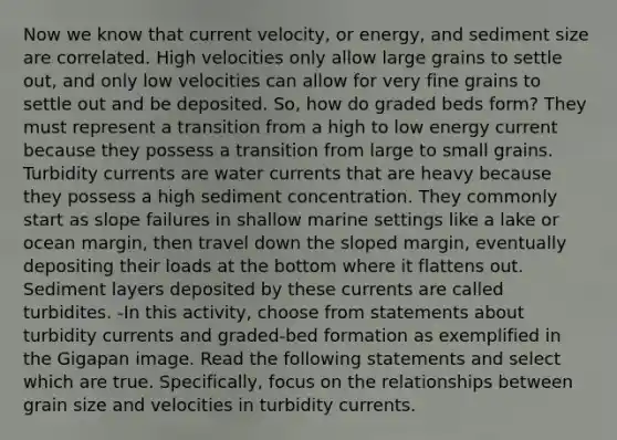 Now we know that current velocity, or energy, and sediment size are correlated. High velocities only allow large grains to settle out, and only low velocities can allow for very fine grains to settle out and be deposited. So, how do graded beds form? They must represent a transition from a high to low energy current because they possess a transition from large to small grains. Turbidity currents are water currents that are heavy because they possess a high sediment concentration. They commonly start as slope failures in shallow marine settings like a lake or ocean margin, then travel down the sloped margin, eventually depositing their loads at the bottom where it flattens out. Sediment layers deposited by these currents are called turbidites. -In this activity, choose from statements about turbidity currents and graded-bed formation as exemplified in the Gigapan image. Read the following statements and select which are true. Specifically, focus on the relationships between grain size and velocities in turbidity currents.