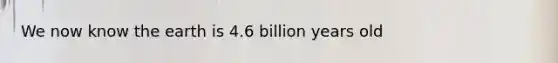 We now know the earth is 4.6 billion years old