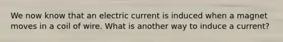 We now know that an electric current is induced when a magnet moves in a coil of wire. What is another way to induce a current?