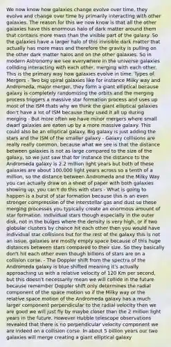 We now know how galaxies change evolve over time, they evolve and change over time by primarily interacting with other galaxies. The reason for this we now know is that all the other galaxies have this enormous halo of dark matter around them that contains more mass than the visible part of the galaxy. So the galaxies have a larger halo of this invisible dark matter that actually has more mass and therefore the gravity is pulling on the other dark matter halos and on the other galaxies. So in modern Astronomy we see everywhere in the universe galaxies colliding interacting with each other, merging with each other. This is the primary way how galaxies evolve in time. Types of Mergers - Two big spiral galaxies like for instance Milky way and Andromeda, major merger, they form a giant elliptical because galaxy is completely randomizing the orbits and the merging process triggers a massive star formation process and uses up most of the ISM thats why we think the giant elliptical galaxies don't have a lot of ISM because they used it all up during merging - But more often we have minor mergers where small dwarf galaxies are eaten up by a more massive galaxy. This could also be an elliptical galaxy. Big galaxy is just adding the stars and the ISM of the smaller galaxy - Galaxy collisions are really really common, because what we see is that the distance between galaxies is not as large compared to the size of the galaxy, so we just saw that for instance the distance to the Andromeda galaxy is 2.2 million light years but both of these galaxies are about 100,000 light years across so a tenth of a million, so the distance between Andromeda and the Milky Way you can actually draw on a sheet of paper with both galaxies showing up, you can't do this with stars - What is going to happen is a burst of star formation because this is an even stronger compression of the interstellar gas and dust so these merging processes you typically create an enormous amount of star formation. Individual stars though especially in the outer disk, not in the bulges where the density is very high, or if two globular clusters by chance hit each other then you would have individual star collisions but for the rest of the galaxy this is not an issue, galaxies are mostly empty space because of this huge distances between stars compared to their size. So they basically don't hit each other even though billions of stars are on a collision corse. - The Doppler shift from the spectra of the Andromeda galaxy is blue shifted meaning it's actually approaching us with a relative velocity of 120 Km per second, but this doesn't necessarily mean we will collide in the future because remember Doppler shift only determines the radial component of the space motion so if the Milky way or the relative space motion of the Andromeda galaxy has a much larger component perpendicular to the radial velocity then we are good we will just fly by maybe closer than the 2 million light years in the future. However Hubble telescope observations revealed that there is no perpendicular velocity component we are indeed on a collision corse. In about 5 billion years our two galaxies will merge creating a giant elliptical galaxy