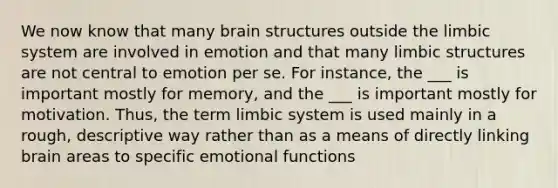 We now know that many brain structures outside the limbic system are involved in emotion and that many limbic structures are not central to emotion per se. For instance, the ___ is important mostly for memory, and the ___ is important mostly for motivation. Thus, the term limbic system is used mainly in a rough, descriptive way rather than as a means of directly linking brain areas to specific emotional functions