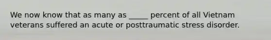 We now know that as many as _____ percent of all Vietnam veterans suffered an acute or posttraumatic stress disorder.