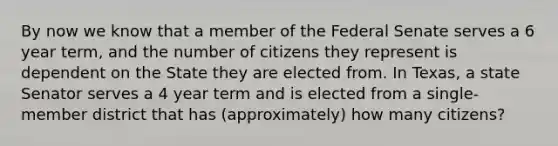 By now we know that a member of the Federal Senate serves a 6 year term, and the number of citizens they represent is dependent on the State they are elected from. In Texas, a state Senator serves a 4 year term and is elected from a single-member district that has (approximately) how many citizens?