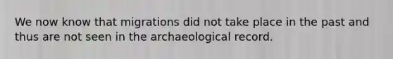 We now know that migrations did not take place in the past and thus are not seen in the archaeological record.