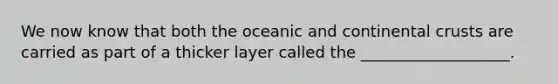 We now know that both the oceanic and continental crusts are carried as part of a thicker layer called the ___________________.