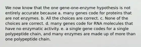 We now know that the one gene-one-enzyme hypothesis is not entirely accurate because a. many genes code for proteins that are not enzymes. b. All the choices are correct. c. None of the choices are correct. d. many genes code for RNA molecules that have no enzymatic activity. e. a single gene codes for a single polypeptide chain, and many enzymes are made up of <a href='https://www.questionai.com/knowledge/keWHlEPx42-more-than' class='anchor-knowledge'>more than</a> one polypeptide chain.