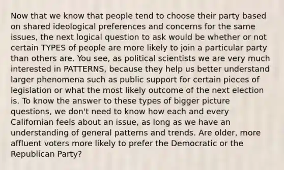 Now that we know that people tend to choose their party based on shared ideological preferences and concerns for the same issues, the next logical question to ask would be whether or not certain TYPES of people are more likely to join a particular party than others are. You see, as political scientists we are very much interested in PATTERNS, because they help us better understand larger phenomena such as public support for certain pieces of legislation or what the most likely outcome of the next election is. To know the answer to these types of bigger picture questions, we don't need to know how each and every Californian feels about an issue, as long as we have an understanding of general patterns and trends. Are older, more affluent voters more likely to prefer the Democratic or the Republican Party?