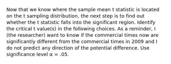 Now that we know where the sample mean t statistic is located on the t sampling distribution, the next step is to find out whether the t statistic falls into the significant region. Identify the critical t value(s) in the following choices. As a reminder, I (the researcher) want to know if the commercial times now are significantly different from the commercial times in 2009 and I do not predict any direction of the potential difference. Use significance level α = .05.