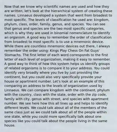 Now that we know why scientific names are used and how they are written, let's look at the hierarchical system of creating these names. Linnaeus developed a system that went from broadest to most specific. The levels of classification he used are: kingdom, phylum, class, order, family, genus, and species. You can see that genus and species are the two most specific categories, which is why they are used in binomial nomenclature to identify an organism. A good way to remember the order of classification from broadest to most specific is to use a mnemonic device. While there are countless mnemonic devices out there, I always remember the order using: Kings Play Chess On Fat Guys' Stomachs. The first letter of each word corresponds to the first letter of each level of organization, making it easy to remember. A good way to think of how this system helps us identify groups of related organisms is to compare it to your address. You could identify very broadly where you live by just providing the continent, but you could also very specifically provide your house or apartment number. Let's look at an example of this comparing an address to the levels of organization used by Linnaeus. We can compare kingdom with the continent, phylum with the country, class with the state, order with the zip code, family with city, genus with street, and species with apartment number. We see here how this all lines up and helps to identify different levels. We could talk about all of the members of the same class just as we could talk about all of the people within one state, while you could more specifically talk about one species like you could talk about the people living in the same house.