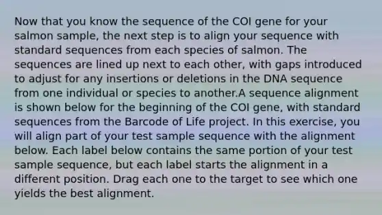 Now that you know the sequence of the COI gene for your salmon sample, the next step is to align your sequence with standard sequences from each species of salmon. The sequences are lined up next to each other, with gaps introduced to adjust for any insertions or deletions in the DNA sequence from one individual or species to another.A sequence alignment is shown below for the beginning of the COI gene, with standard sequences from the Barcode of Life project. In this exercise, you will align part of your test sample sequence with the alignment below. Each label below contains the same portion of your test sample sequence, but each label starts the alignment in a different position. Drag each one to the target to see which one yields the best alignment.