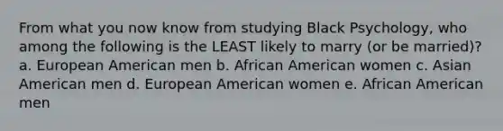 From what you now know from studying Black Psychology, who among the following is the LEAST likely to marry (or be married)? a. European American men b. African American women c. Asian American men d. European American women e. African American men