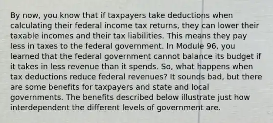 By now, you know that if taxpayers take deductions when calculating their federal income tax returns, they can lower their taxable incomes and their tax liabilities. This means they pay less in taxes to the federal government. In Module 96, you learned that the federal government cannot balance its budget if it takes in less revenue than it spends. So, what happens when tax deductions reduce federal revenues? It sounds bad, but there are some benefits for taxpayers and state and local governments. The benefits described below illustrate just how interdependent the different levels of government are.