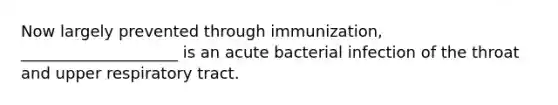 Now largely prevented through immunization, ____________________ is an acute bacterial infection of the throat and upper respiratory tract.