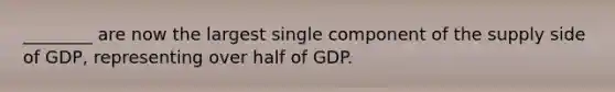 ________ are now the largest single component of the supply side of GDP, representing over half of GDP.