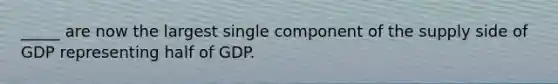 _____ are now the largest single component of the supply side of GDP representing half of GDP.