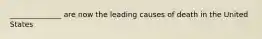 ______________ are now the leading causes of death in the United States