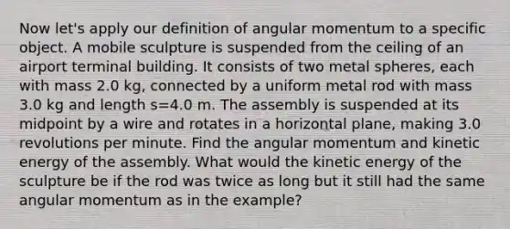 Now let's apply our definition of angular momentum to a specific object. A mobile sculpture is suspended from the ceiling of an airport terminal building. It consists of two metal spheres, each with mass 2.0 kg, connected by a uniform metal rod with mass 3.0 kg and length s=4.0 m. The assembly is suspended at its midpoint by a wire and rotates in a horizontal plane, making 3.0 revolutions per minute. Find the angular momentum and kinetic energy of the assembly. What would the kinetic energy of the sculpture be if the rod was twice as long but it still had the same angular momentum as in the example?