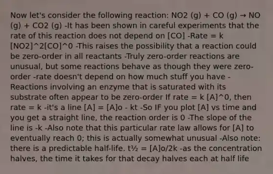 Now let's consider the following reaction: NO2 (g) + CO (g) → NO (g) + CO2 (g) -It has been shown in careful experiments that the rate of this reaction does not depend on [CO] -Rate = k [NO2]^2[CO]^0 -This raises the possibility that a reaction could be zero-order in all reactants -Truly zero-order reactions are unusual, but some reactions behave as though they were zero-order -rate doesn't depend on how much stuff you have -Reactions involving an enzyme that is saturated with its substrate often appear to be zero-order If rate = k [A]^0, then rate = k -it's a line [A] = [A]o - kt -So IF you plot [A] vs time and you get a straight line, the reaction order is 0 -The slope of the line is -k -Also note that this particular rate law allows for [A] to eventually reach 0; this is actually somewhat unusual -Also note: there is a predictable half-life. t½ = [A]o/2k -as the concentration halves, the time it takes for that decay halves each at half life