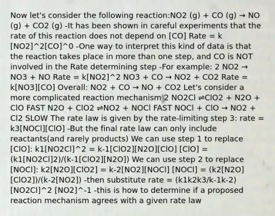 Now let's consider the following reaction:NO2 (g) + CO (g) → NO (g) + CO2 (g) -It has been shown in careful experiments that the rate of this reaction does not depend on [CO] Rate = k [NO2]^2[CO]^0 -One way to interpret this kind of data is that the reaction takes place in more than one step, and CO is NOT involved in the Rate determining step -For example: 2 NO2 → NO3 + NO Rate = k[NO2]^2 NO3 + CO → NO2 + CO2 Rate = k[NO3][CO] Overall: NO2 + CO → NO + CO2 Let's consider a more complicated reaction mechanism 2 NO2Cl ⇌ClO2 + N2O + ClO FAST N2O + ClO2 ⇌NO2 + NOCl FAST NOCl + ClO → NO2 + Cl2 SLOW The rate law is given by the rate-limiting step 3: rate = k3[NOCl][ClO] -But the final rate law can only include reactants(and rarely products) We can use step 1 to replace [ClO]: k1[NO2Cl]^2 = k-1[ClO2][N2O][ClO] [ClO] = (k1[NO2Cl]2)/(k-1[ClO2][N2O]) We can use step 2 to replace [NOCl]: k2[N2O][ClO2] = k-2[NO2][NOCl] [NOCl] = (k2[N2O][ClO2])/(k-2[NO2]) -then substitute rate = (k1k2k3/k-1k-2) [NO2Cl]^2 [NO2]^-1 -this is how to determine if a proposed reaction mechanism agrees with a given rate law