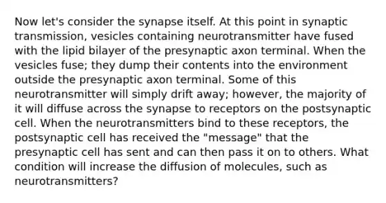 Now let's consider the synapse itself. At this point in synaptic transmission, vesicles containing neurotransmitter have fused with the lipid bilayer of the presynaptic axon terminal. When the vesicles fuse; they dump their contents into the environment outside the presynaptic axon terminal. Some of this neurotransmitter will simply drift away; however, the majority of it will diffuse across the synapse to receptors on the postsynaptic cell. When the neurotransmitters bind to these receptors, the postsynaptic cell has received the "message" that the presynaptic cell has sent and can then pass it on to others. What condition will increase the diffusion of molecules, such as neurotransmitters?