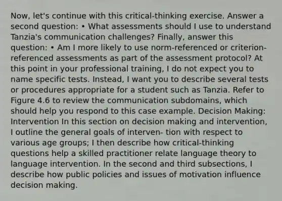 Now, let's continue with this critical-thinking exercise. Answer a second question: • What assessments should I use to understand Tanzia's communication challenges? Finally, answer this question: • Am I more likely to use norm-referenced or criterion-referenced assessments as part of the assessment protocol? At this point in your professional training, I do not expect you to name specific tests. Instead, I want you to describe several tests or procedures appropriate for a student such as Tanzia. Refer to Figure 4.6 to review the communication subdomains, which should help you respond to this case example. Decision Making: Intervention In this section on decision making and intervention, I outline the general goals of interven- tion with respect to various age groups; I then describe how critical-thinking questions help a skilled practitioner relate language theory to language intervention. In the second and third subsections, I describe how public policies and issues of motivation influence decision making.