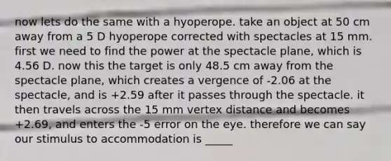 now lets do the same with a hyoperope. take an object at 50 cm away from a 5 D hyoperope corrected with spectacles at 15 mm. first we need to find the power at the spectacle plane, which is 4.56 D. now this the target is only 48.5 cm away from the spectacle plane, which creates a vergence of -2.06 at the spectacle, and is +2.59 after it passes through the spectacle. it then travels across the 15 mm vertex distance and becomes +2.69, and enters the -5 error on the eye. therefore we can say our stimulus to accommodation is _____