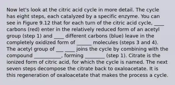 Now let's look at the citric acid cycle in more detail. The cycle has eight steps, each catalyzed by a specific enzyme. You can see in Figure 9.12 that for each turn of the citric acid cycle, ____ carbons (red) enter in the relatively reduced form of an acetyl group (step 1) and ____ different carbons (blue) leave in the completely oxidized form of ______ molecules (steps 3 and 4). The acetyl group of ___ ____ joins the cycle by combining with the compound ___________, forming ________ (step 1). Citrate is the ionized form of citric acid, for which the cycle is named. The next seven steps decompose the citrate back to oxaloacetate. It is this regeneration of oxaloacetate that makes the process a cycle.