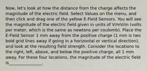 Now, let's look at how the distance from the charge affects the magnitude of the electric field. Select Values on the menu, and then click and drag one of the yellow E-Field Sensors. You will see the magnitude of the electric field given in units of V/mV/m (volts per meter, which is the same as newtons per coulomb). Place the E-Field Sensor 1 mm away from the positive charge (1 mm is two bold grid lines away if going in a horizontal or vertical direction), and look at the resulting field strength. Consider the locations to the right, left, above, and below the positive charge, all 1 mm away. For these four locations, the magnitude of the electric field is________________.