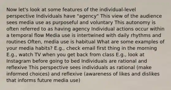 Now let's look at some features of the individual-level perspective Individuals have "agency" This view of the audience sees media use as purposeful and voluntary This autonomy is often referred to as having agency Individual actions occur within a temporal flow Media use is intertwined with daily rhythms and routines Often, media use is habitual What are some examples of your media habits? E.g., check email first thing in the morning E.g., watch TV when you get back from class E.g., look at Instagram before going to bed Individuals are rational and reflexive This perspective sees individuals as rational (make informed choices) and reflexive (awareness of likes and dislikes that informs future media use)