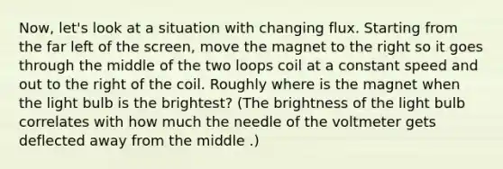 Now, let's look at a situation with changing flux. Starting from the far left of the screen, move the magnet to the right so it goes through the middle of the two loops coil at a constant speed and out to the right of the coil. Roughly where is the magnet when the light bulb is the brightest? (The brightness of the light bulb correlates with how much the needle of the voltmeter gets deflected away from the middle .)