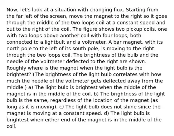 Now, let's look at a situation with changing flux. Starting from the far left of the screen, move the magnet to the right so it goes through the middle of the two loops coil at a constant speed and out to the right of the coil. The figure shows two pickup coils, one with two loops above another coil with four loops, both connected to a lightbult and a voltmeter. A bar magnet, with its north pole to the left of its south pole, is moving to the right through the two loops coil. The brightness of the bulb and the needle of the voltmeter deflected to the right are shown. Roughly where is the magnet when the light bulb is the brightest? (The brightness of the light bulb correlates with how much the needle of the voltmeter gets deflected away from the middle.) a) The light bulb is brightest when the middle of the magnet is in the middle of the coil. b) The brightness of the light bulb is the same, regardless of the location of the magnet (as long as it is moving). c) The light bulb does not shine since the magnet is moving at a constant speed. d) The light bulb is brightest when either end of the magnet is in the middle of the coil.