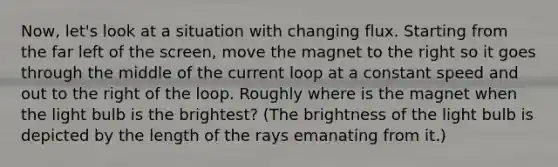 Now, let's look at a situation with changing flux. Starting from the far left of the screen, move the magnet to the right so it goes through the middle of the current loop at a constant speed and out to the right of the loop. Roughly where is the magnet when the light bulb is the brightest? (The brightness of the light bulb is depicted by the length of the rays emanating from it.)