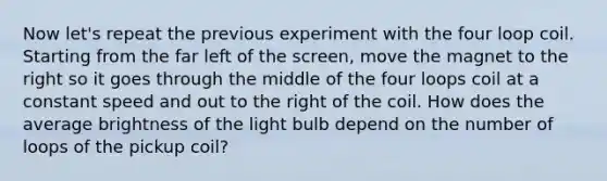 Now let's repeat the previous experiment with the four loop coil. Starting from the far left of the screen, move the magnet to the right so it goes through the middle of the four loops coil at a constant speed and out to the right of the coil. How does the average brightness of the light bulb depend on the number of loops of the pickup coil?