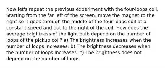 Now let's repeat the previous experiment with the four-loops coil. Starting from the far left of the screen, move the magnet to the right so it goes through the middle of the four-loops coil at a constant speed and out to the right of the coil. How does the average brightness of the light bulb depend on the number of loops of the pickup coil? a) The brightness increases when the number of loops increases. b) The brightness decreases when the number of loops increases. c) The brightness does not depend on the number of loops.