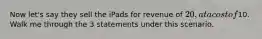 Now let's say they sell the iPads for revenue of 20, at a cost of10. Walk me through the 3 statements under this scenario.