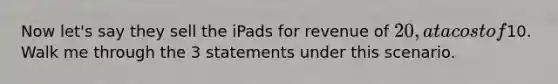 Now let's say they sell the iPads for revenue of 20, at a cost of10. Walk me through the 3 statements under this scenario.