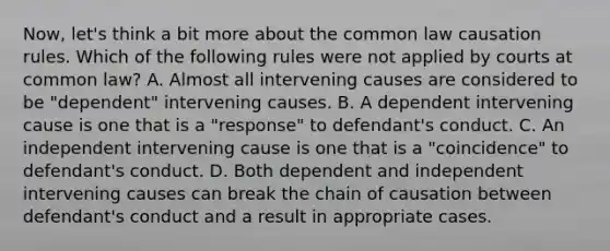 Now, let's think a bit more about the common law causation rules. Which of the following rules were not applied by courts at common law? A. Almost all intervening causes are considered to be "dependent" intervening causes. B. A dependent intervening cause is one that is a "response" to defendant's conduct. C. An independent intervening cause is one that is a "coincidence" to defendant's conduct. D. Both dependent and independent intervening causes can break the chain of causation between defendant's conduct and a result in appropriate cases.