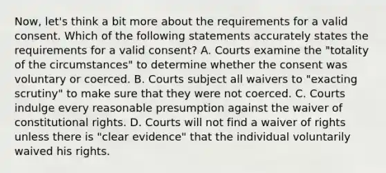 Now, let's think a bit more about the requirements for a valid consent. Which of the following statements accurately states the requirements for a valid consent? A. Courts examine the "totality of the circumstances" to determine whether the consent was voluntary or coerced. B. Courts subject all waivers to "exacting scrutiny" to make sure that they were not coerced. C. Courts indulge every reasonable presumption against the waiver of constitutional rights. D. Courts will not find a waiver of rights unless there is "clear evidence" that the individual voluntarily waived his rights.