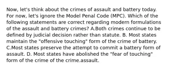 Now, let's think about the crimes of assault and battery today. For now, let's ignore the Model Penal Code (MPC). Which of the following statements are correct regarding modern formulations of the assault and battery crimes? A.Both crimes continue to be defined by judicial decision rather than statute. B. Most states maintain the "offensive touching" form of the crime of battery. C.Most states preserve the attempt to commit a battery form of assault. D. Most states have abolished the "fear of touching" form of the crime of the crime.assault.