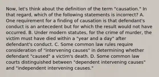 Now, let's think about the definition of the term "causation." In that regard, which of the following statements is incorrect? A. One requirement for a finding of causation is that defendant's conduct is an antecedent but for which the result would not have occurred. B. Under modern statutes, for the crime of murder, the victim must have died within a "year and a day" after defendant's conduct. C. Some common law rules require consideration of "intervening causes" in determining whether defendant "caused" a victim's death. D. Some common law courts distinguished between "dependent intervening causes" and "independent intervening causes."