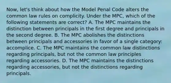 Now, let's think about how the Model Penal Code alters the common law rules on complicity. Under the MPC, which of the following statements are correct? A. The MPC maintains the distinction between principals in the first degree and principals in the second degree. B. The MPC abolishes the distinctions between principals and accessories in favor of a single category: accomplice. C. The MPC maintains the common law distinctions regarding principals, but not the common law principles regarding accessories. D. The MPC maintains the distinctions regarding accessories, but not the distinctions regarding principals.