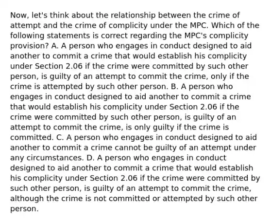 Now, let's think about the relationship between the crime of attempt and the crime of complicity under the MPC. Which of the following statements is correct regarding the MPC's complicity provision? A. A person who engages in conduct designed to aid another to commit a crime that would establish his complicity under Section 2.06 if the crime were committed by such other person, is guilty of an attempt to commit the crime, only if the crime is attempted by such other person. B. A person who engages in conduct designed to aid another to commit a crime that would establish his complicity under Section 2.06 if the crime were committed by such other person, is guilty of an attempt to commit the crime, is only guilty if the crime is committed. C. A person who engages in conduct designed to aid another to commit a crime cannot be guilty of an attempt under any circumstances. D. A person who engages in conduct designed to aid another to commit a crime that would establish his complicity under Section 2.06 if the crime were committed by such other person, is guilty of an attempt to commit the crime, although the crime is not committed or attempted by such other person.