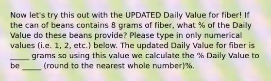 Now let's try this out with the UPDATED Daily Value for fiber! If the can of beans contains 8 grams of fiber, what % of the Daily Value do these beans provide? Please type in only numerical values (i.e. 1, 2, etc.) below. The updated Daily Value for fiber is _____ grams so using this value we calculate the % Daily Value to be _____ (round to the nearest whole number)%.