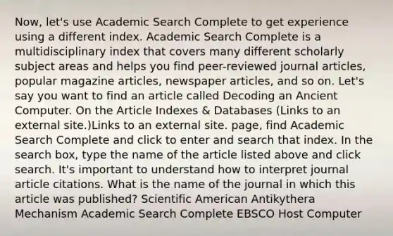 Now, let's use Academic Search Complete to get experience using a different index. Academic Search Complete is a multidisciplinary index that covers many different scholarly subject areas and helps you find peer-reviewed journal articles, popular magazine articles, newspaper articles, and so on. Let's say you want to find an article called Decoding an Ancient Computer. On the Article Indexes & Databases (Links to an external site.)Links to an external site. page, find Academic Search Complete and click to enter and search that index. In the search box, type the name of the article listed above and click search. It's important to understand how to interpret journal article citations. What is the name of the journal in which this article was published? Scientific American Antikythera Mechanism Academic Search Complete EBSCO Host Computer