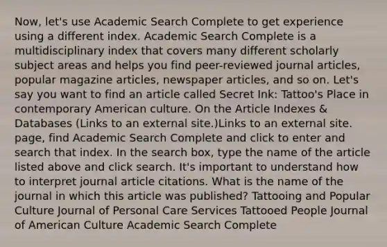 Now, let's use Academic Search Complete to get experience using a different index. Academic Search Complete is a multidisciplinary index that covers many different scholarly subject areas and helps you find peer-reviewed journal articles, popular magazine articles, newspaper articles, and so on. Let's say you want to find an article called Secret Ink: Tattoo's Place in contemporary American culture. On the Article Indexes & Databases (Links to an external site.)Links to an external site. page, find Academic Search Complete and click to enter and search that index. In the search box, type the name of the article listed above and click search. It's important to understand how to interpret journal article citations. What is the name of the journal in which this article was published? Tattooing and Popular Culture Journal of Personal Care Services Tattooed People Journal of American Culture Academic Search Complete