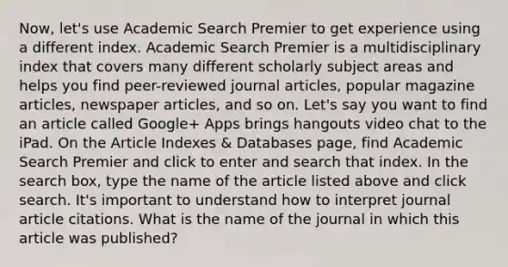 Now, let's use Academic Search Premier to get experience using a different index. Academic Search Premier is a multidisciplinary index that covers many different scholarly subject areas and helps you find peer-reviewed journal articles, popular magazine articles, newspaper articles, and so on. Let's say you want to find an article called Google+ Apps brings hangouts video chat to the iPad. On the Article Indexes & Databases page, find Academic Search Premier and click to enter and search that index. In the search box, type the name of the article listed above and click search. It's important to understand how to interpret journal article citations. What is the name of the journal in which this article was published?