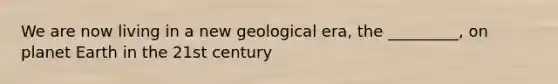 We are now living in a new geological era, the _________, on planet Earth in the 21st century