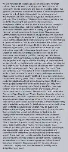 We will now look at school-age placement options for Deaf children from a focus of proximity to the Deaf Culture and community and to others who are Deaf. In the table below, five types of placements are defined in terms of what the placement means for a deaf student along with the advantages and disadvantages of each. Placement Type Full mainstreaming / inclusion What it Involves Children attend classes with hearing students. They might use assistive listening devices, interpreters, and/or services of itinerant teachers or therapists. Advantages Integrated, not segregated One to one help if itinerant is available Expectation is to stay on grade level "Normal" school experience, living at home Disadvantages Communication gap with teachers and peers Lack of classroom participation May only receive help if a problem arises Stigma, social isolation Dependent relationships may develop Limitations of personnel Little access to Deaf role models Placement Type Resource Room What it Involves Children attend some classes with hearing students, but use the Resource Room for some instruction, especially in language-based subjects such as English and reading Advantages Child receives on-to-one instruction, usually with a qualified reading specialist Partial integration with hearing students Live at home Disadvantages May be pulled from regular classes May only be mainstreamed for gym, lunch, recess Resource room personnel may or may not have expertise in deafness May still be isolated from other deaf students Limited access to Deaf role models Placement Type Self-contained classroom What it Involves Classroom(s) in a public school set aside for deaf students, with separate teacher Advantages Teacher is usually certified in Deaf education Some contact with hearing peers Live at home Contact with other deaf students Individualized instruction Disadvantages Children of varying ages put together in the same class Class may have children with varying degrees of hearing loss Class may have children with varying communication preferences Limited contact with hearing students Little access to Deaf role models Placement Type Day School What it Involves Separate school for deaf students, usually in large metropolitan areas with sufficient population base Advantages Live at home Parents can have close contact with school Teacher certified in Deaf education May have specialized equipment for Deaf students Contact with other Deaf students Disadvantages Children may be bused long distances from outlying areas Less opportunity for enculturation than at residential school; out-of-class contact is limited Segregated from hearing students Possibly lower academic standards Large numbers of disadvantaged inner-city children with little home support Placement Type Residential schools What it Involves Students usually live at the school during the week, spend weekends at home. Many prelingually deaf students, students who have additional disabilities. Advantages Age appropriate peer group with similar hearing loss and communication preference Social interaction and emotional growth Some deaf role models available Special equipment Extracurricular activities Exposure to Deaf culture, especially outside classroom Parent outreach programs School-to-work transition; programs Disadvantages May be viewed as an "institution" Segregation, less exposure to hearing world Separation from family